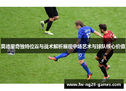 莫德里奇独特位置与战术解析展现中场艺术与球队核心价值