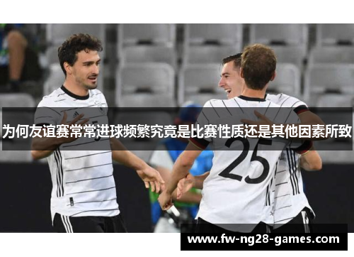 为何友谊赛常常进球频繁究竟是比赛性质还是其他因素所致