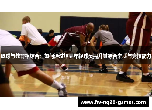 篮球与教育相结合:如何通过培养年轻球员提升其综合素质与竞技能力 篮球与教育相结合:如何通过培养年轻球员提升其综合素质与竞技能力