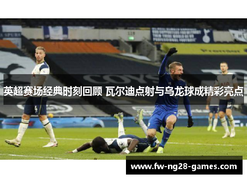 英超赛场经典时刻回顾 瓦尔迪点射与乌龙球成精彩亮点 英超赛场经典时刻回顾 瓦尔迪点射与乌龙球成精彩亮点