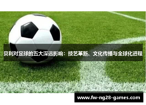 贝利对足球的五大深远影响:技艺革新、文化传播与全球化进程 贝利对足球的五大深远影响:技艺革新、文化传播与全球化进程