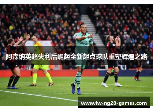 阿森纳英超失利后崛起全新起点球队重塑辉煌之路