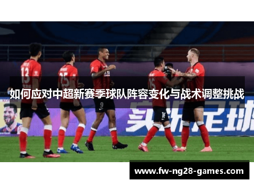 如何应对中超新赛季球队阵容变化与战术调整挑战 如何应对中超新赛季球队阵容变化与战术调整挑战