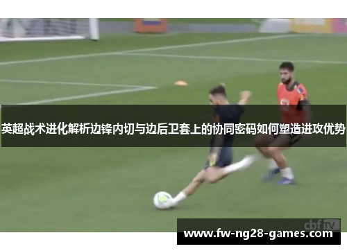 英超战术进化解析边锋内切与边后卫套上的协同密码如何塑造进攻优势